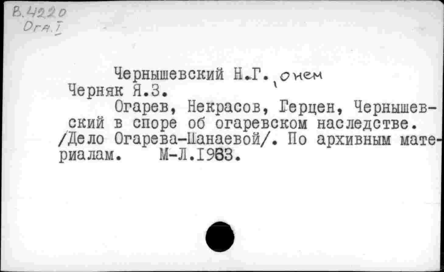 ﻿Ь.Шо
Огн. 7
Чернышевский Н»Г. сиен
Черняк Я.З.	'
Огарев, Некрасов, Герцен, Чернышевский в споре об огаревском наследстве. /Дело Огарева-Панаевой/. По архивным мате' риалам.	М-Л.1983.